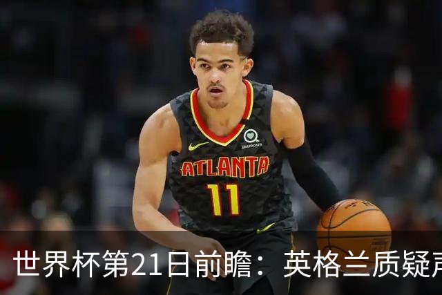 世界杯第21日前瞻：英格兰质疑声中前行 美国力求打破恐欧魔咒