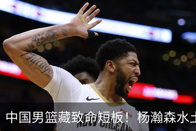 中国男篮藏致命短板！杨瀚森水土不服，最佳调整方案出炉，望采纳