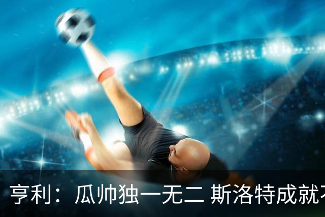 亨利：瓜帅独一无二 斯洛特成就不容抹杀；戈登能在巴萨大放异彩
