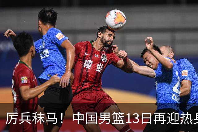 厉兵秣马！中国男篮13日再迎热身赛，冲刺世预赛第四窗口期比赛