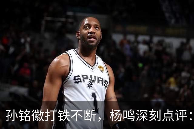 孙铭徽打铁不断，杨鸣深刻点评：广厦面临时间紧迫的挑战