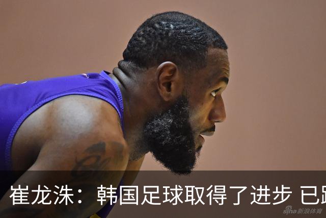 崔龙洙：韩国足球取得了进步 已跻身世界先进国家之列