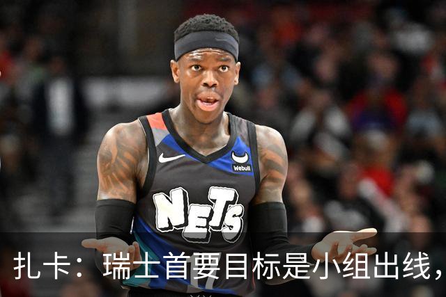扎卡：瑞士首要目标是小组出线，不认为这将是我的最后一届世界杯