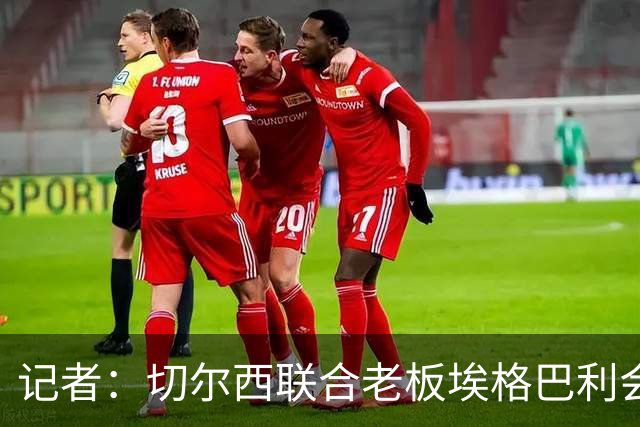记者：切尔西联合老板埃格巴利会见柔佛王储，讨论合作