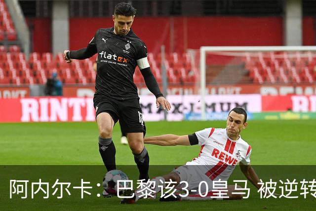 阿内尔卡：巴黎该3-0皇马 被逆转因之前精神创伤