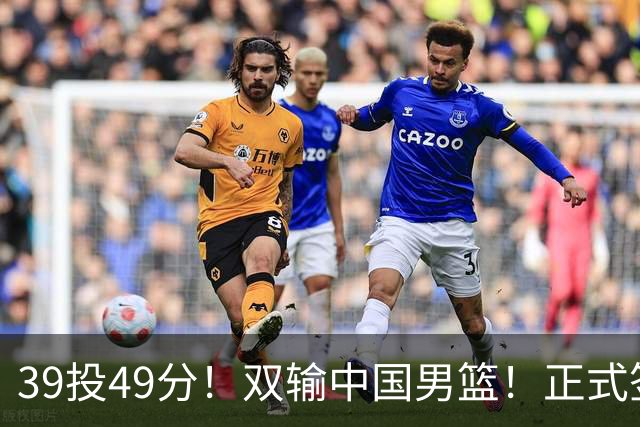 39投49分！双输中国男篮！正式签约加盟开拓者